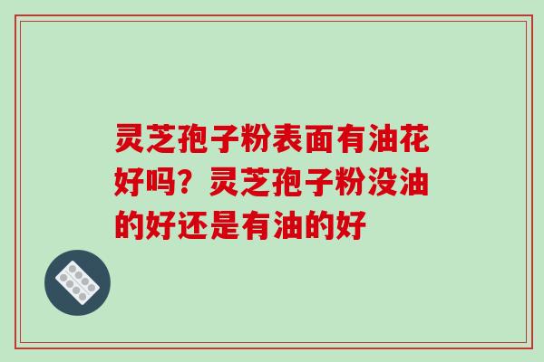 灵芝孢子粉表面有油花好吗？灵芝孢子粉没油的好还是有油的好