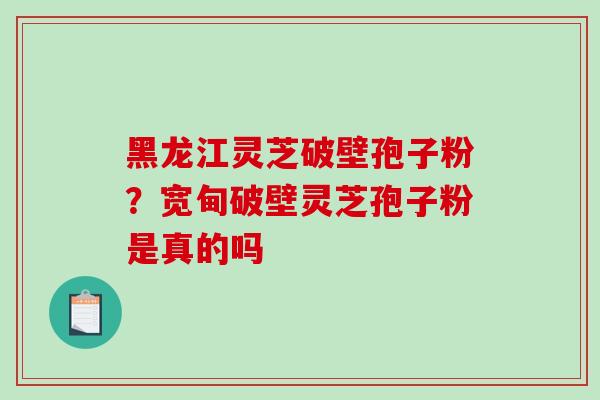 黑龙江灵芝破壁孢子粉？宽甸破壁灵芝孢子粉是真的吗