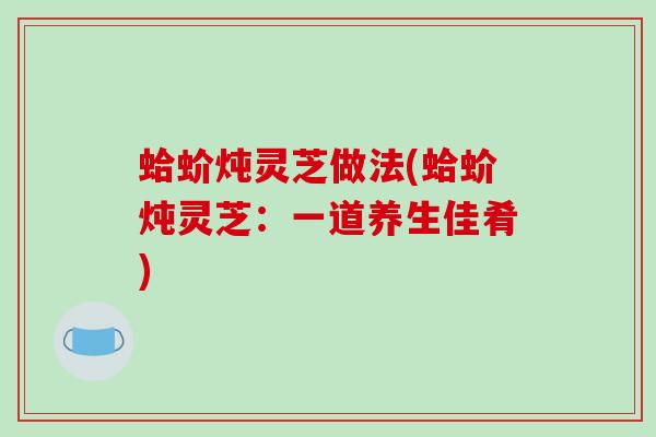 蛤蚧炖灵芝做法(蛤蚧炖灵芝：一道养生佳肴)