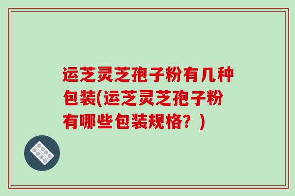 运芝灵芝孢子粉有几种包装(运芝灵芝孢子粉有哪些包装规格？)