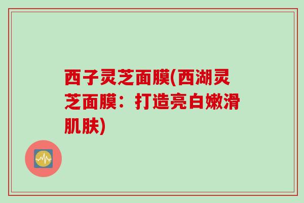 西子灵芝面膜(西湖灵芝面膜：打造亮白嫩滑肌肤)