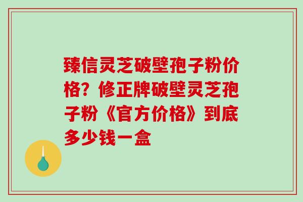 臻信灵芝破壁孢子粉价格?修正牌破壁灵芝孢子粉《官方价格》到底多少钱一盒 臻信灵芝破壁孢子粉价格?修正牌破壁灵芝孢子粉《官方价格》到底多少钱一盒