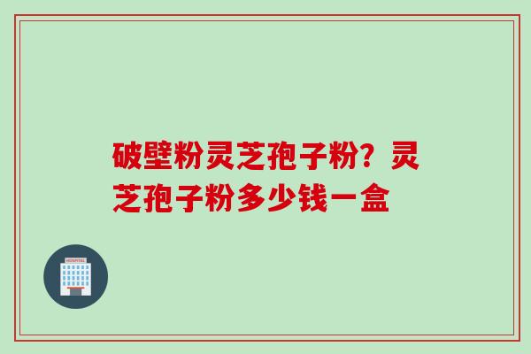 破壁粉灵芝孢子粉？灵芝孢子粉多少钱一盒