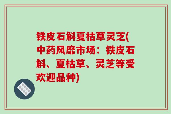 铁皮石斛夏枯草灵芝(中药风靡市场：铁皮石斛、夏枯草、灵芝等受欢迎品种)