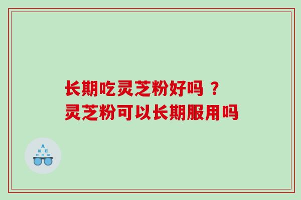 长期吃灵芝粉好吗 ？灵芝粉可以长期服用吗