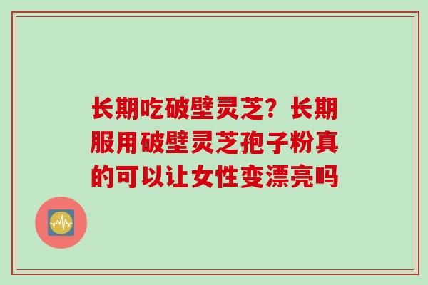 长期吃破壁灵芝？长期服用破壁灵芝孢子粉真的可以让女性变漂亮吗