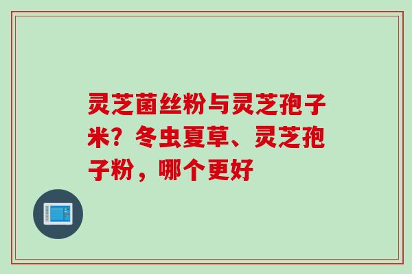 灵芝菌丝粉与灵芝孢子米？冬虫夏草、灵芝孢子粉，哪个更好