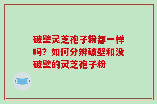 破壁灵芝孢子粉都一样吗？如何分辨破壁和没破壁的灵芝孢子粉