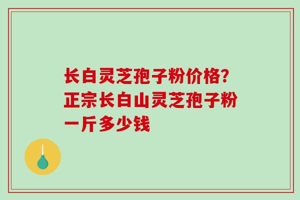 长白灵芝孢子粉价格？正宗长白山灵芝孢子粉一斤多少钱