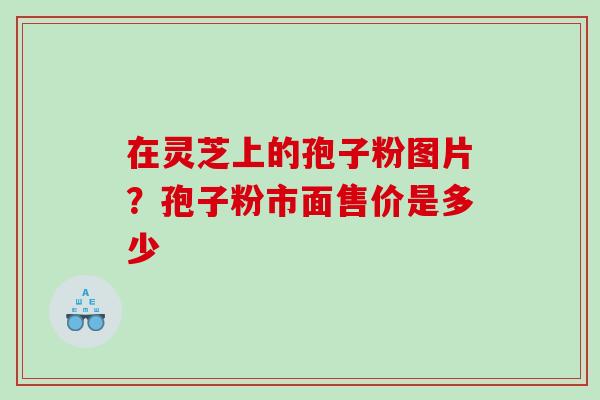 在灵芝上的孢子粉图片？孢子粉市面售价是多少