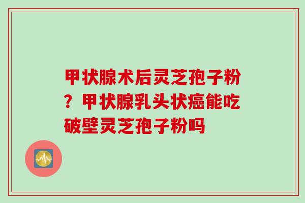 甲状腺术后灵芝孢子粉？甲状腺乳头状癌能吃破壁灵芝孢子粉吗
