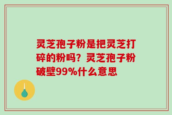 灵芝孢子粉是把灵芝打碎的粉吗？灵芝孢子粉破壁99%什么意思
