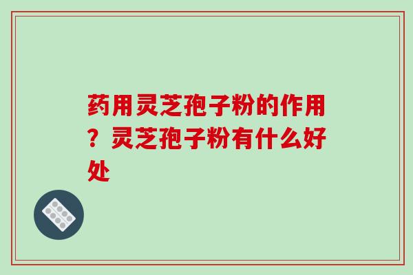 药用灵芝孢子粉的作用？灵芝孢子粉有什么好处
