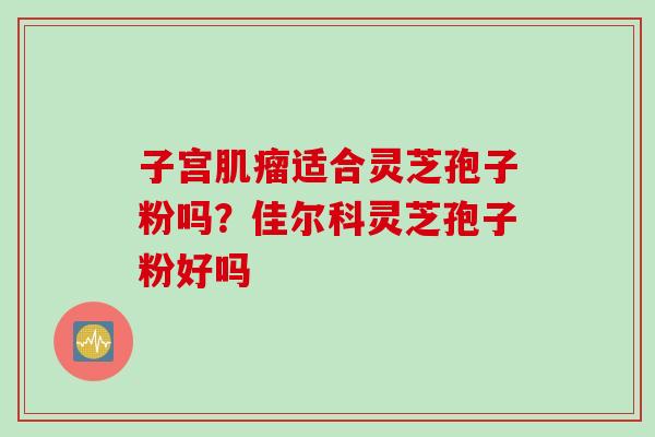 子宫肌瘤适合灵芝孢子粉吗？佳尔科灵芝孢子粉好吗