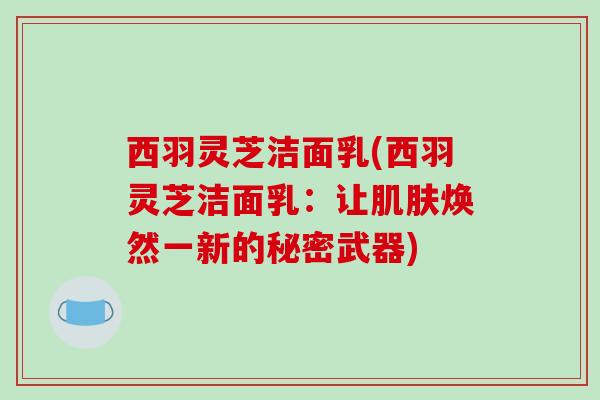 西羽灵芝洁面乳(西羽灵芝洁面乳：让肌肤焕然一新的秘密武器)