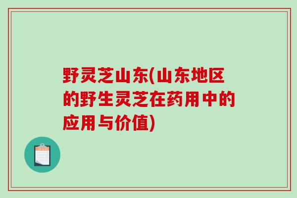 野灵芝山东(山东地区的野生灵芝在药用中的应用与价值)