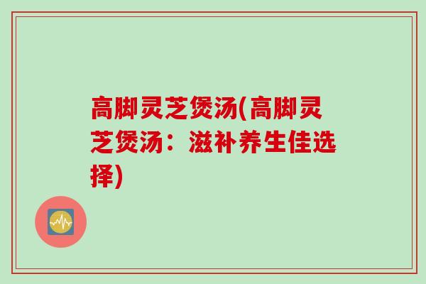 高脚灵芝煲汤(高脚灵芝煲汤：滋补养生佳选择)