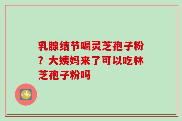 乳腺结节喝灵芝孢子粉？大姨妈来了可以吃林芝孢子粉吗