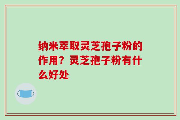 纳米萃取灵芝孢子粉的作用？灵芝孢子粉有什么好处
