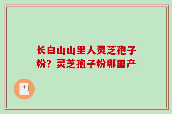 长白山山里人灵芝孢子粉？灵芝孢子粉哪里产