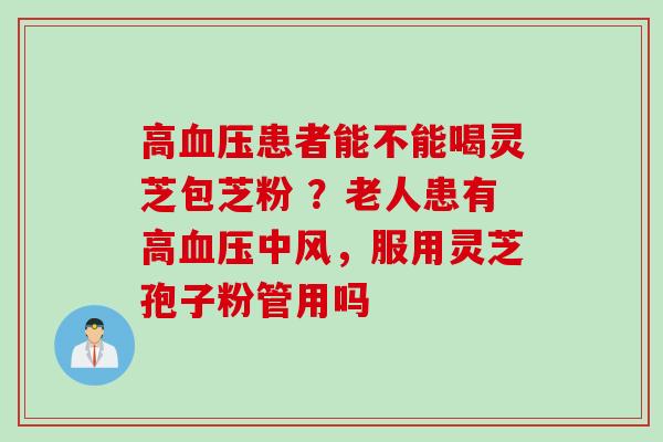 高血压患者能不能喝灵芝包芝粉 ？老人患有高血压中风，服用灵芝孢子粉管用吗