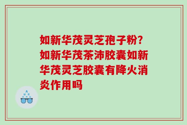 如新华茂灵芝孢子粉？如新华茂茶沛胶囊如新华茂灵芝胶囊有降火消炎作用吗