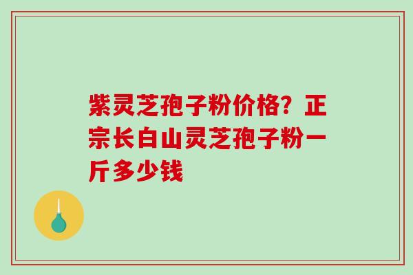 紫灵芝孢子粉价格？正宗长白山灵芝孢子粉一斤多少钱