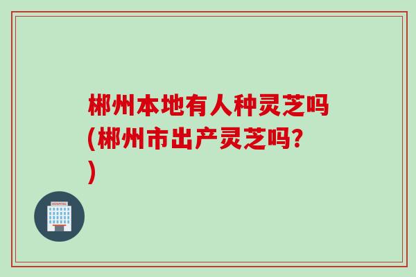 郴州本地有人种灵芝吗(郴州市出产灵芝吗?) 郴州本地有人种灵芝吗(郴州市出产灵芝吗?)