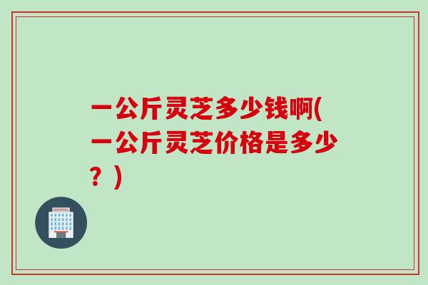 一公斤灵芝多少钱啊(一公斤灵芝价格是多少？)