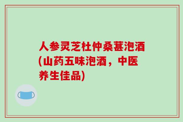 人参灵芝杜仲桑葚泡酒(山药五味泡酒，中医养生佳品)