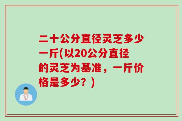 二十公分直径灵芝多少一斤(以20公分直径的灵芝为基准，一斤价格是多少？)