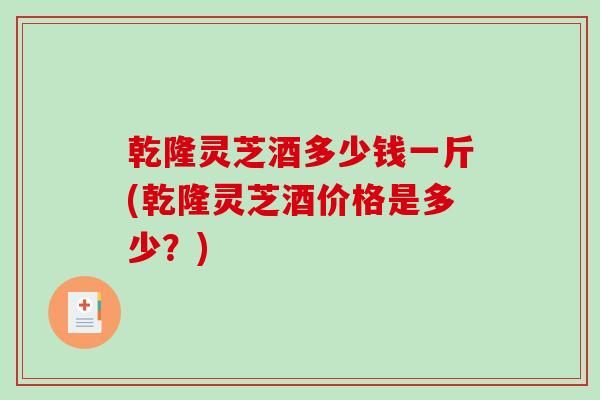 乾隆灵芝酒多少钱一斤(乾隆灵芝酒价格是多少？)