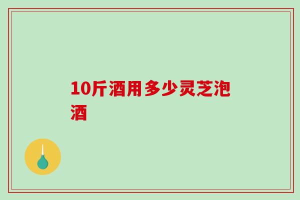 10斤酒用多少灵芝泡酒 10斤酒用多少灵芝泡酒