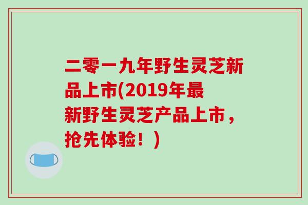 二零一九年野生灵芝新品上市(2019年最新野生灵芝产品上市，抢先体验！)