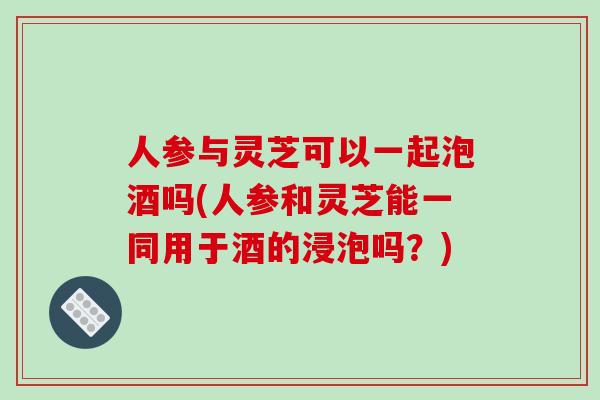 人参与灵芝可以一起泡酒吗(人参和灵芝能一同用于酒的浸泡吗？)