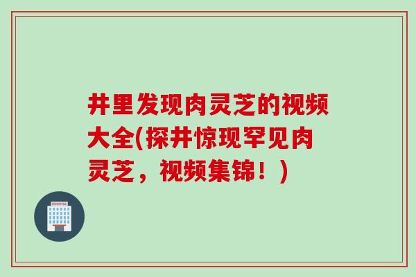 井里发现肉灵芝的视频大全(探井惊现罕见肉灵芝,视频集锦!) 井里发现肉灵芝的视频大全(探井惊现罕见肉灵芝,视频集锦!)