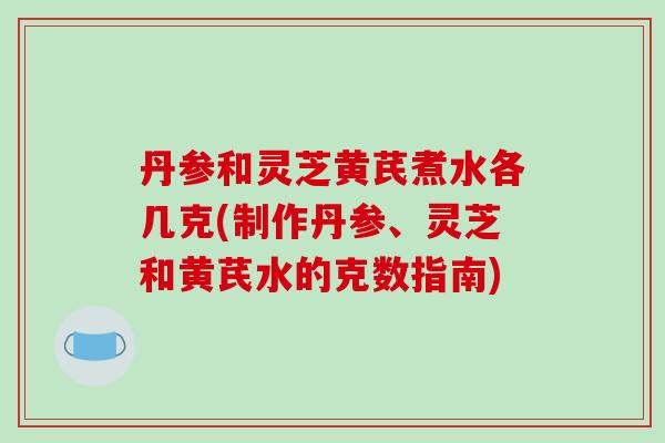 丹参和灵芝黄芪煮水各几克(制作丹参、灵芝和黄芪水的克数指南)