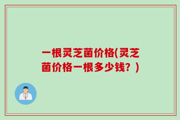 一根灵芝菌价格(灵芝菌价格一根多少钱？)