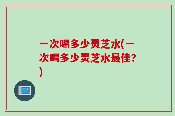一次喝多少灵芝水(一次喝多少灵芝水最佳？)