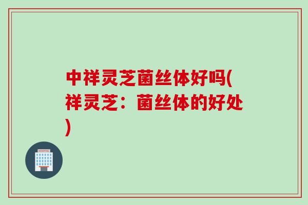 中祥灵芝菌丝体好吗(祥灵芝：菌丝体的好处)