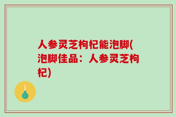 人参灵芝枸杞能泡脚(泡脚佳品：人参灵芝枸杞)
