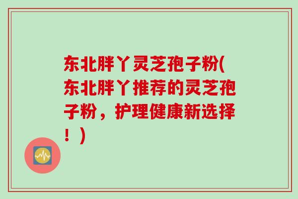 东北胖丫灵芝孢子粉(东北胖丫推荐的灵芝孢子粉，护理健康新选择！)