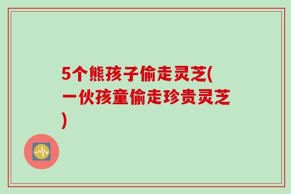 5个熊孩子偷走灵芝(一伙孩童偷走珍贵灵芝)