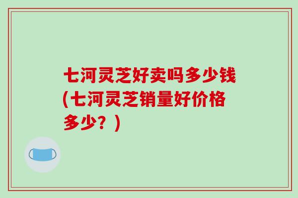 七河灵芝好卖吗多少钱(七河灵芝销量好价格多少？)
