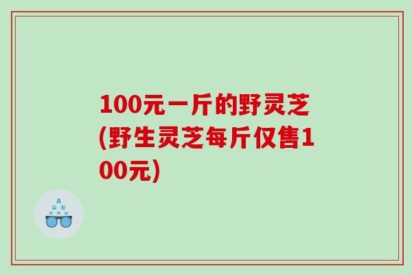 100元一斤的野灵芝(野生灵芝每斤仅售100元)