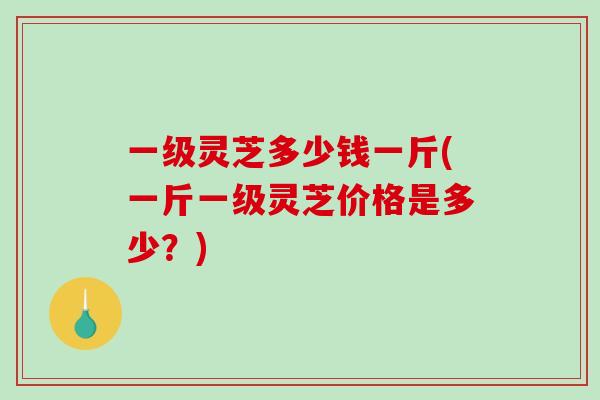 一级灵芝多少钱一斤(一斤一级灵芝价格是多少？)