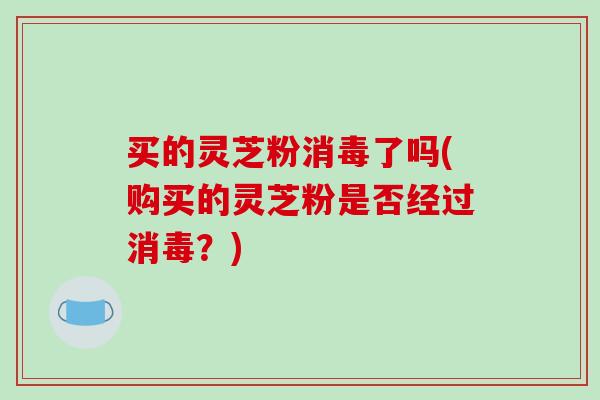 买的灵芝粉消毒了吗(购买的灵芝粉是否经过消毒？)