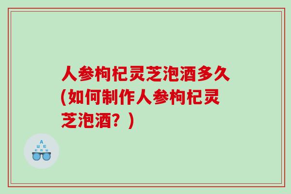 人参枸杞灵芝泡酒多久(如何制作人参枸杞灵芝泡酒？)