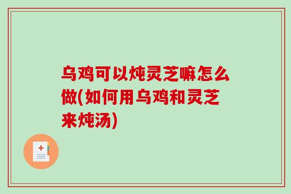 乌鸡可以炖灵芝嘛怎么做(如何用乌鸡和灵芝来炖汤) 乌鸡可以炖灵芝嘛怎么做(如何用乌鸡和灵芝来炖汤)