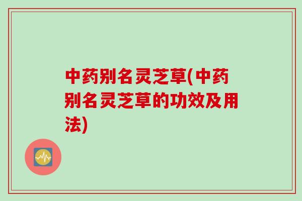 中药别名灵芝草(中药别名灵芝草的功效及用法)